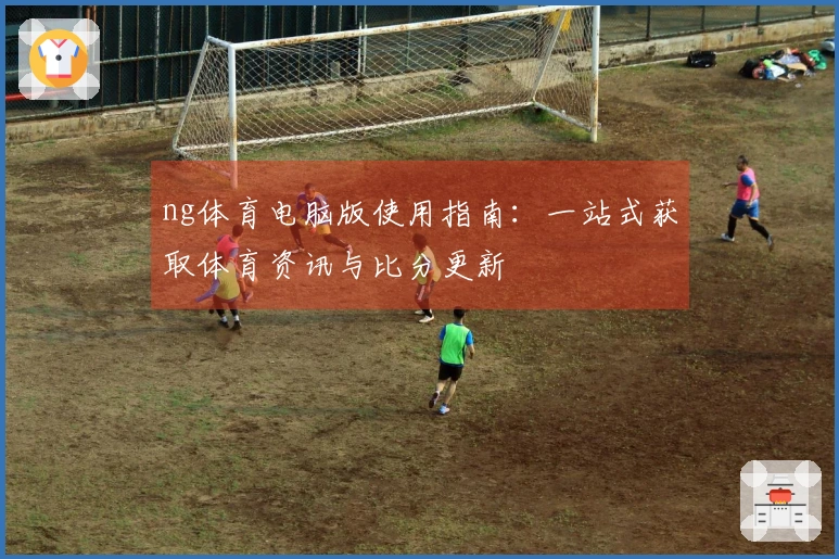 ng体育电脑版使用指南：一站式获取体育资讯与比分更新