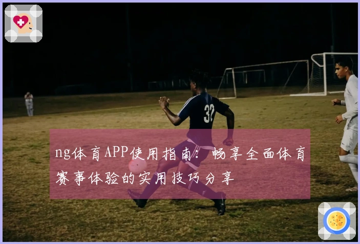ng体育APP使用指南：畅享全面体育赛事体验的实用技巧分享