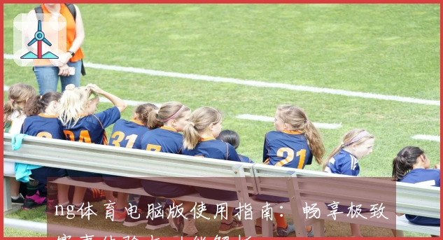 ng体育电脑版使用指南:畅享极致赛事体验与功能解析